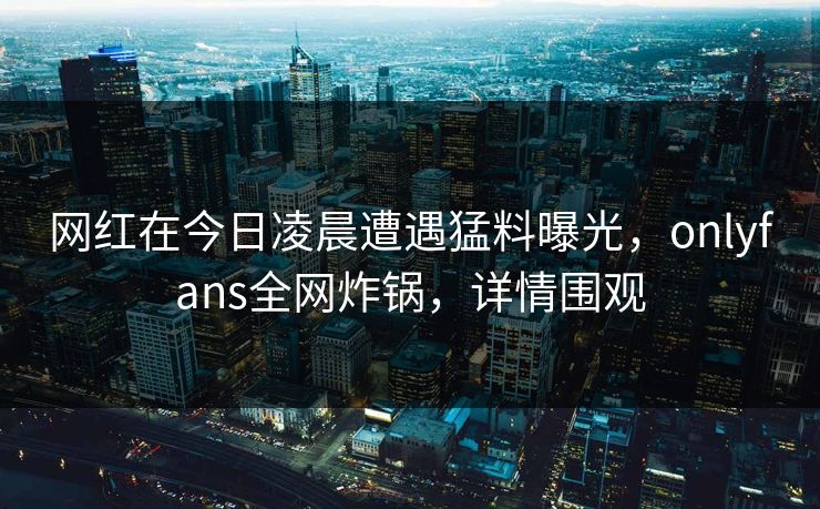 网红在今日凌晨遭遇猛料曝光，onlyfans全网炸锅，详情围观
