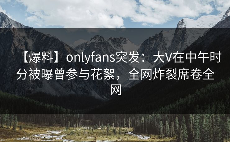 【爆料】onlyfans突发：大V在中午时分被曝曾参与花絮，全网炸裂席卷全网