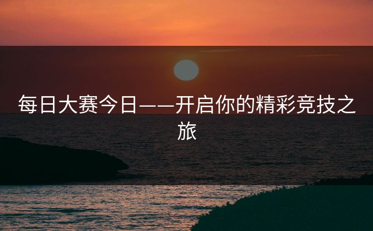 每日大赛今日——开启你的精彩竞技之旅