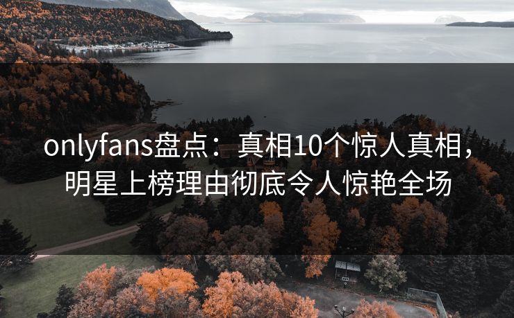 onlyfans盘点：真相10个惊人真相，明星上榜理由彻底令人惊艳全场