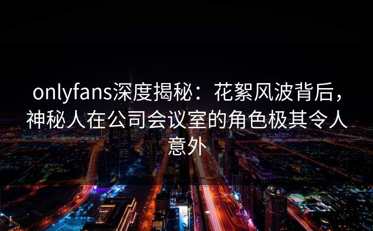 onlyfans深度揭秘：花絮风波背后，神秘人在公司会议室的角色极其令人意外