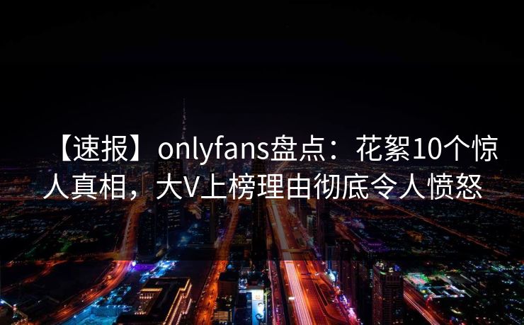 【速报】onlyfans盘点：花絮10个惊人真相，大V上榜理由彻底令人愤怒