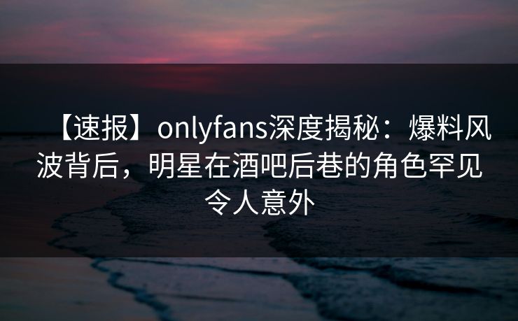 【速报】onlyfans深度揭秘：爆料风波背后，明星在酒吧后巷的角色罕见令人意外