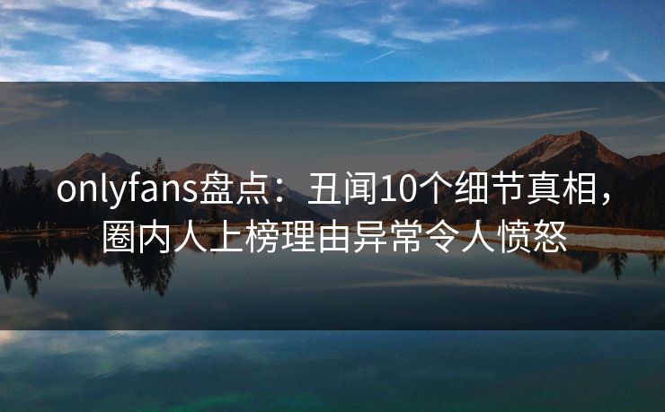 onlyfans盘点：丑闻10个细节真相，圈内人上榜理由异常令人愤怒