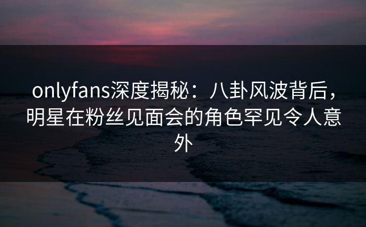 onlyfans深度揭秘:八卦风波背后,明星在粉丝见面会的角色罕见令人意外 onlyfans深度揭秘:八卦风波背后,明星在粉丝见面会的角色罕见令人意外