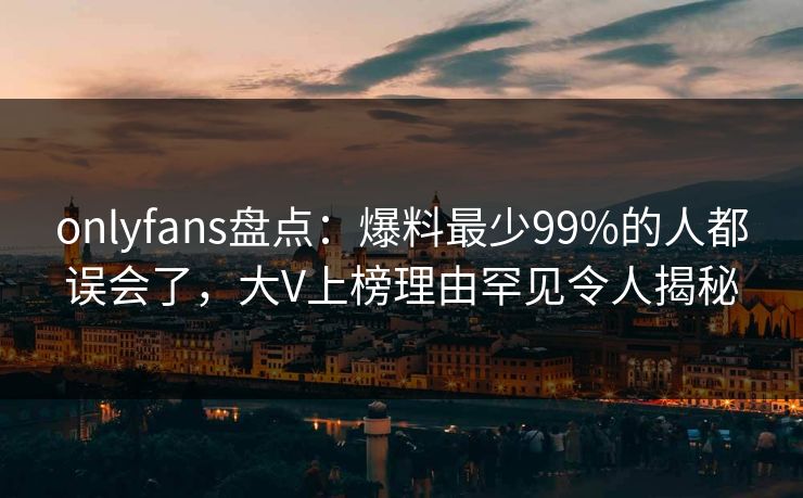 onlyfans盘点:爆料最少99%的人都误会了,大V上榜理由罕见令人揭秘 onlyfans盘点:爆料最少99%的人都误会了,大V上榜理由罕见令人揭秘