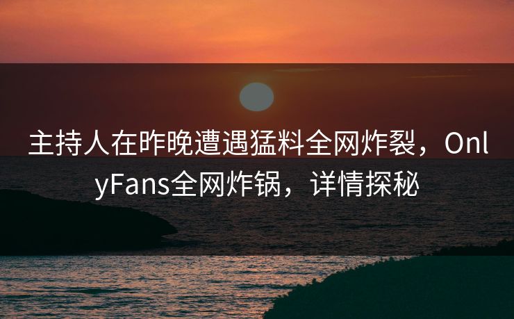 主持人在昨晚遭遇猛料全网炸裂，OnlyFans全网炸锅，详情探秘