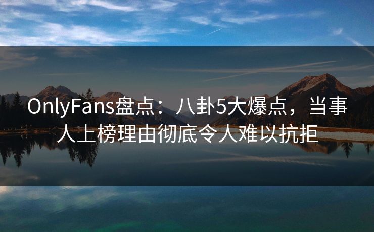 OnlyFans盘点：八卦5大爆点，当事人上榜理由彻底令人难以抗拒