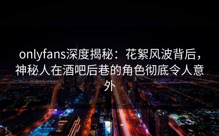 onlyfans深度揭秘：花絮风波背后，神秘人在酒吧后巷的角色彻底令人意外