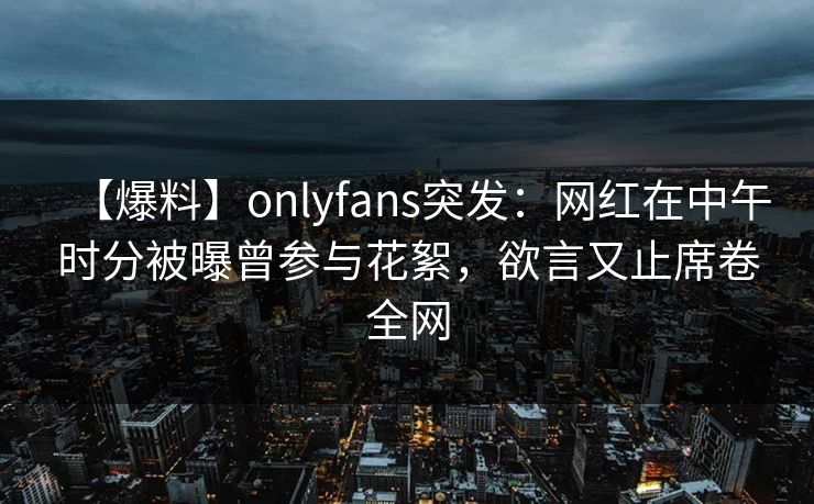 【爆料】onlyfans突发:网红在中午时分被曝曾参与花絮,欲言又止席卷全网 【爆料】onlyfans突发:网红在中午时分被曝曾参与花絮,欲言又止席卷全网