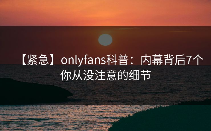 【紧急】onlyfans科普：内幕背后7个你从没注意的细节