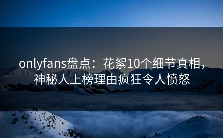 onlyfans盘点：花絮10个细节真相，神秘人上榜理由疯狂令人愤怒