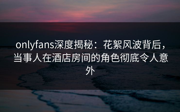 onlyfans深度揭秘：花絮风波背后，当事人在酒店房间的角色彻底令人意外