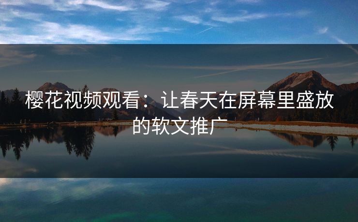 樱花视频观看：让春天在屏幕里盛放的软文推广