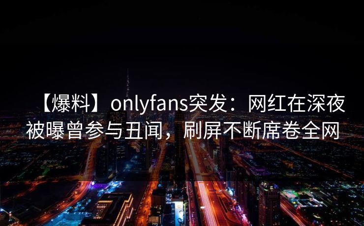 【爆料】onlyfans突发：网红在深夜被曝曾参与丑闻，刷屏不断席卷全网