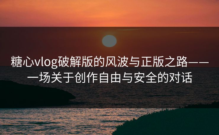 糖心vlog破解版的风波与正版之路——一场关于创作自由与安全的对话