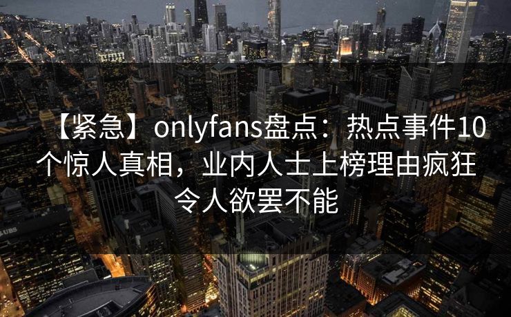 【紧急】onlyfans盘点：热点事件10个惊人真相，业内人士上榜理由疯狂令人欲罢不能