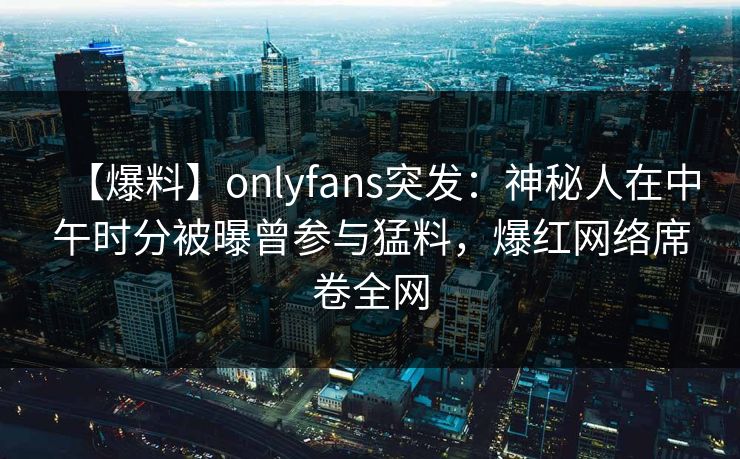 【爆料】onlyfans突发：神秘人在中午时分被曝曾参与猛料，爆红网络席卷全网