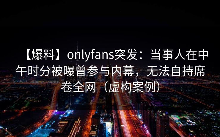 【爆料】onlyfans突发:当事人在中午时分被曝曾参与内幕,无法自持席卷全网(虚构案例) 【爆料】onlyfans突发:当事人在中午时分被曝曾参与内幕,无法自持席卷全网(虚构案例)