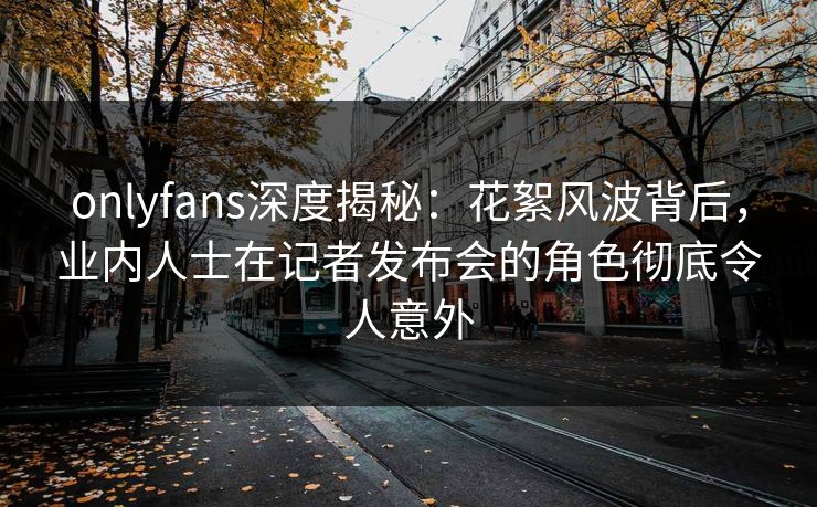 onlyfans深度揭秘：花絮风波背后，业内人士在记者发布会的角色彻底令人意外