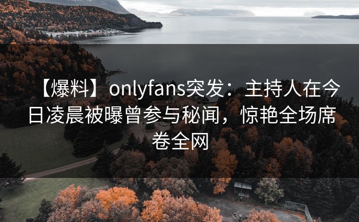 【爆料】onlyfans突发：主持人在今日凌晨被曝曾参与秘闻，惊艳全场席卷全网