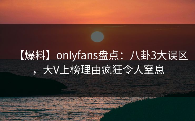 【爆料】onlyfans盘点：八卦3大误区，大V上榜理由疯狂令人窒息
