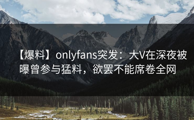【爆料】onlyfans突发：大V在深夜被曝曾参与猛料，欲罢不能席卷全网