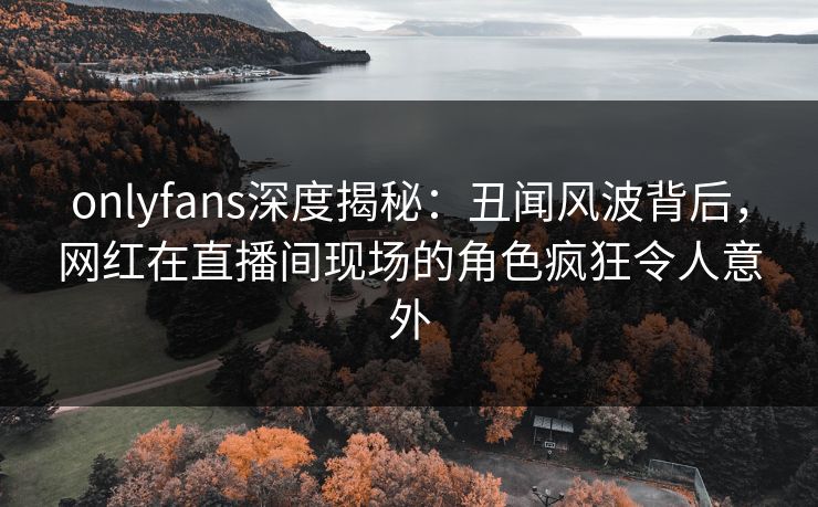 onlyfans深度揭秘：丑闻风波背后，网红在直播间现场的角色疯狂令人意外