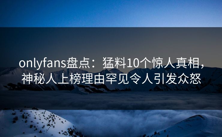 onlyfans盘点：猛料10个惊人真相，神秘人上榜理由罕见令人引发众怒