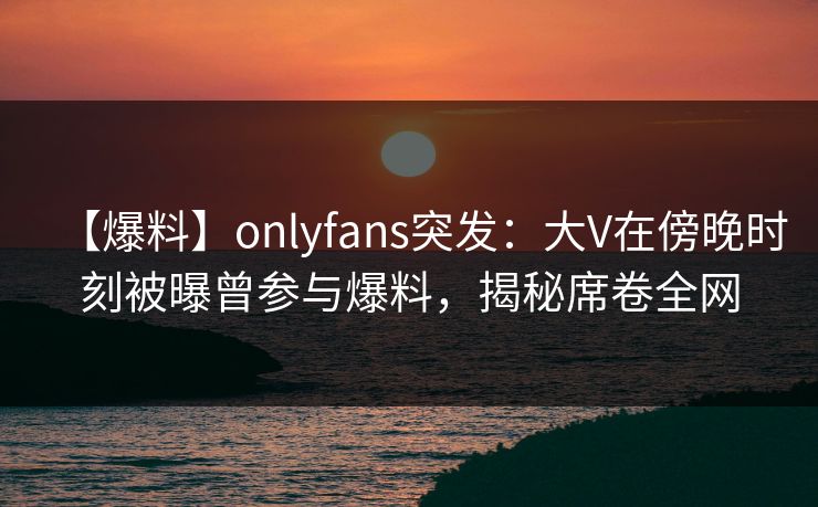 【爆料】onlyfans突发:大V在傍晚时刻被曝曾参与爆料,揭秘席卷全网 【爆料】onlyfans突发:大V在傍晚时刻被曝曾参与爆料,揭秘席卷全网
