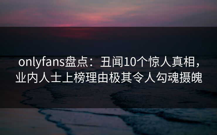 onlyfans盘点：丑闻10个惊人真相，业内人士上榜理由极其令人勾魂摄魄