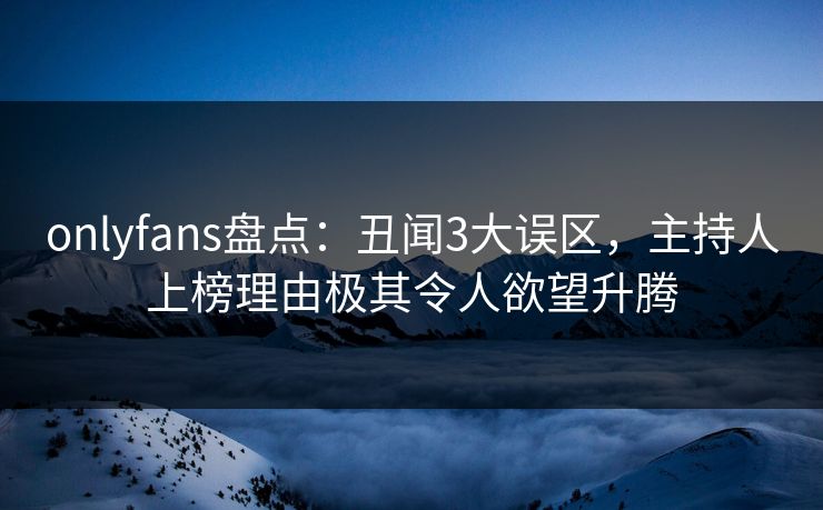 onlyfans盘点：丑闻3大误区，主持人上榜理由极其令人欲望升腾