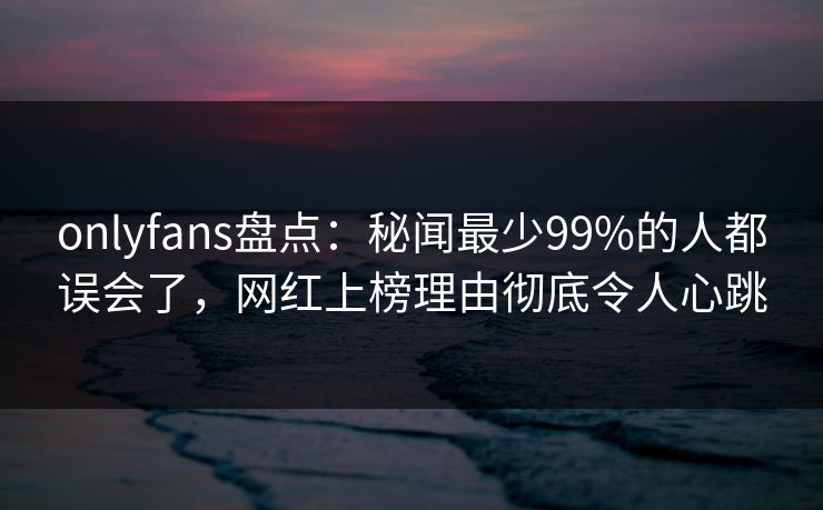 onlyfans盘点:秘闻最少99%的人都误会了,网红上榜理由彻底令人心跳 onlyfans盘点:秘闻最少99%的人都误会了,网红上榜理由彻底令人心跳