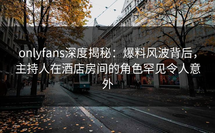 onlyfans深度揭秘：爆料风波背后，主持人在酒店房间的角色罕见令人意外