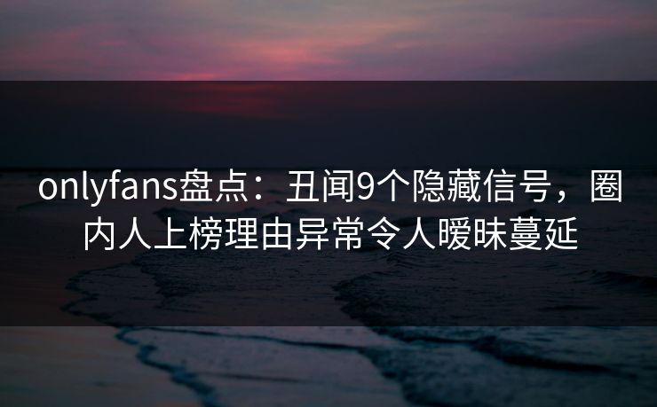 onlyfans盘点：丑闻9个隐藏信号，圈内人上榜理由异常令人暧昧蔓延