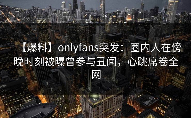 【爆料】onlyfans突发：圈内人在傍晚时刻被曝曾参与丑闻，心跳席卷全网