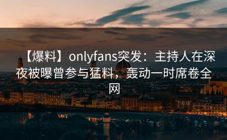 【爆料】onlyfans突发：主持人在深夜被曝曾参与猛料，轰动一时席卷全网