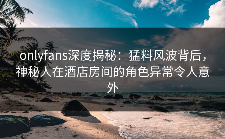 onlyfans深度揭秘：猛料风波背后，神秘人在酒店房间的角色异常令人意外