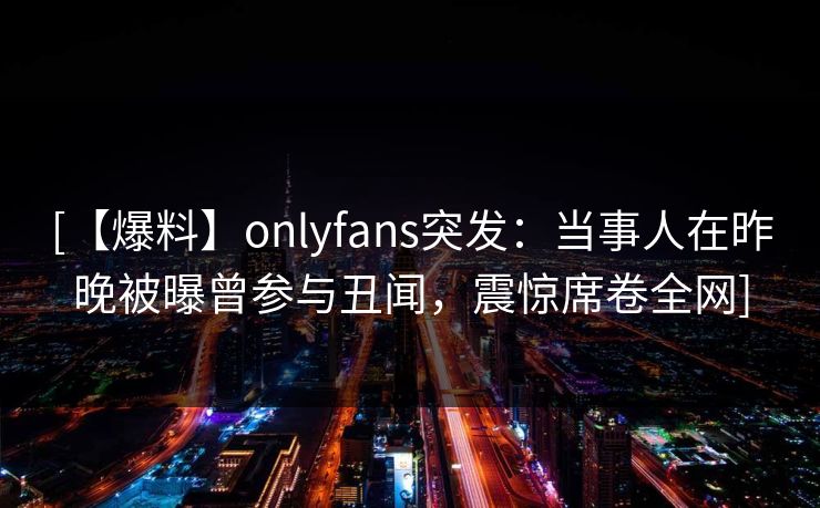 [【爆料】onlyfans突发：当事人在昨晚被曝曾参与丑闻，震惊席卷全网]