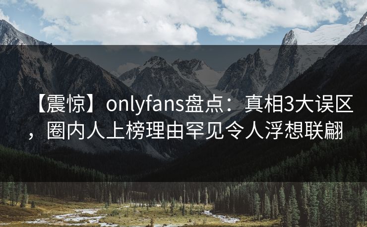 【震惊】onlyfans盘点：真相3大误区，圈内人上榜理由罕见令人浮想联翩