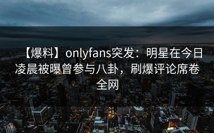 【爆料】onlyfans突发：明星在今日凌晨被曝曾参与八卦，刷爆评论席卷全网