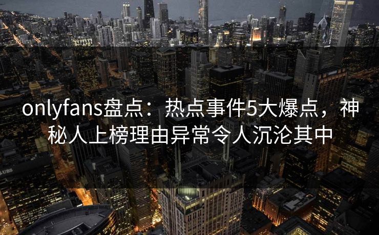 onlyfans盘点：热点事件5大爆点，神秘人上榜理由异常令人沉沦其中